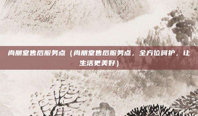 尚朋堂售后服务点（尚朋堂售后服务点，全方位呵护，让生活更美好）