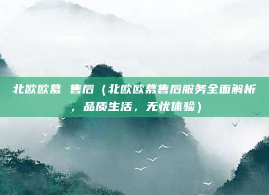北欧欧慕 售后（北欧欧慕售后服务全面解析，品质生活，无忧体验）