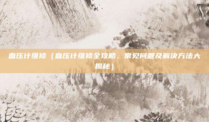 血压计维修（血压计维修全攻略，常见问题及解决方法大揭秘）