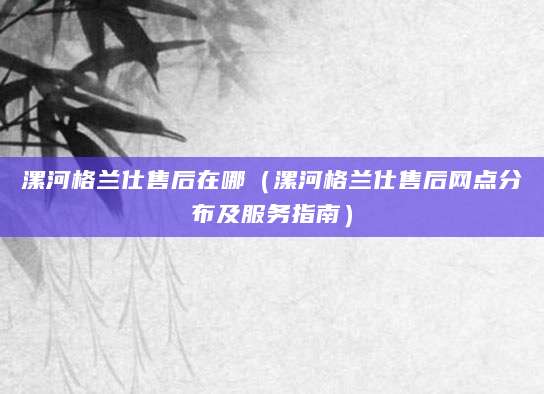 漯河格兰仕售后在哪(漯河格兰仕售后网点分布及服务指南)