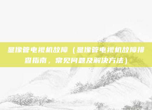 显像管电视机故障(显像管电视机故障排查指南,常见问题及解决方法)