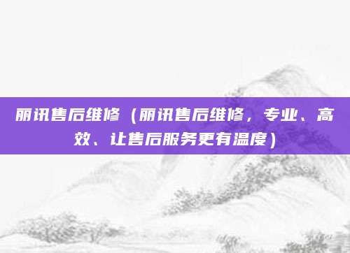 丽讯售后维修(丽讯售后维修,专业、高效、让售后服务更有温度)