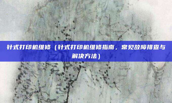 针式打印机维修(针式打印机维修指南,常见故障排查与解决方法)