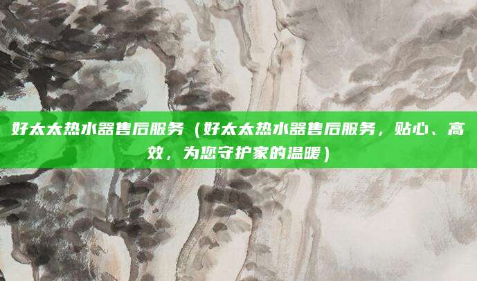 好太太热水器售后服务(好太太热水器售后服务,贴心、高效,为您守护家的温暖)