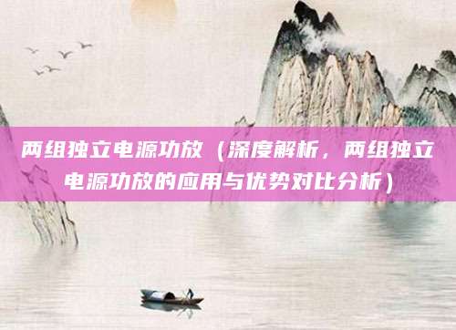 两组独立电源功放(深度解析,两组独立电源功放的应用与优势对比分析)