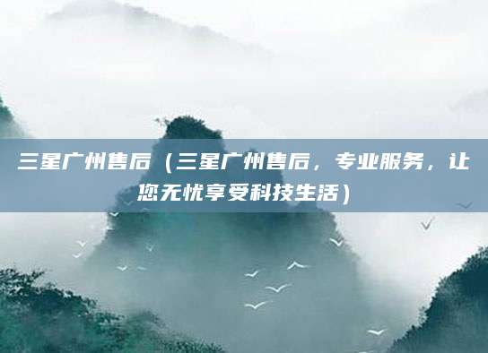 三星广州售后(三星广州售后,专业服务,让您无忧享受科技生活)