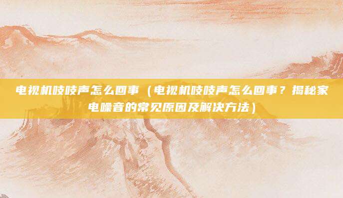 电视机吱吱声怎么回事（电视机吱吱声怎么回事？揭秘家电噪音的常见原因及解决方法）