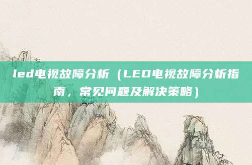 led电视故障分析(LED电视故障分析指南,常见问题及解决策略)