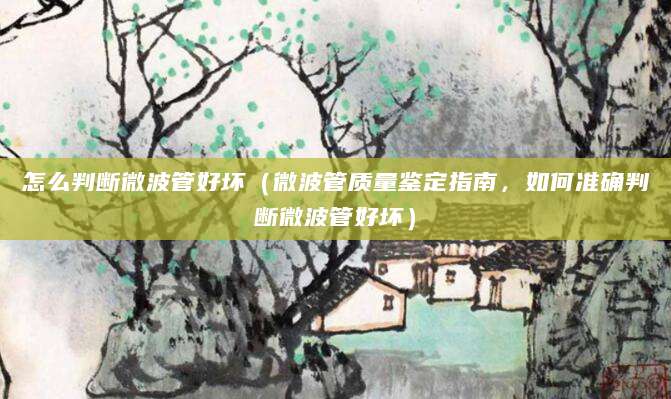 怎么判断微波管好坏（微波管质量鉴定指南，如何准确判断微波管好坏）