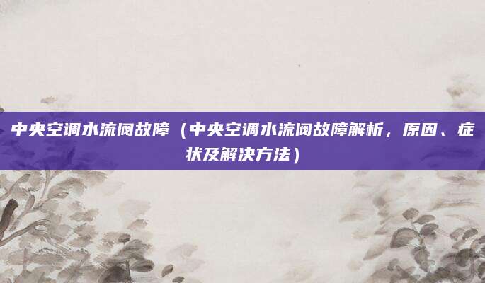 中央空调水流阀故障（中央空调水流阀故障解析，原因、症状及解决方法）