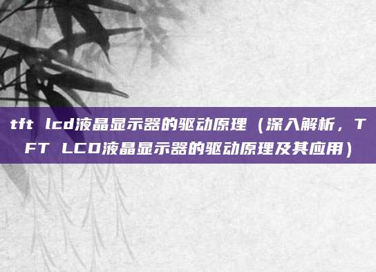 tft lcd液晶显示器的驱动原理（深入解析，TFT LCD液晶显示器的驱动原理及其应用）