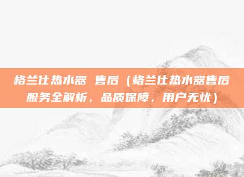 格兰仕热水器 售后(格兰仕热水器售后服务全解析,品质保障,用户无忧)