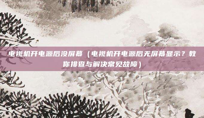电视机开电源后没屏幕（电视机开电源后无屏幕显示？教你排查与解决常见故障）
