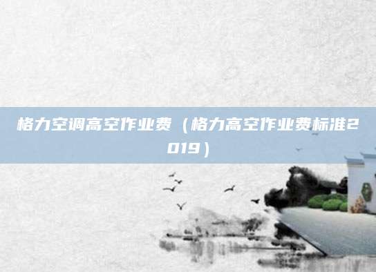 格力空调高空作业费（格力高空作业费标准2019）