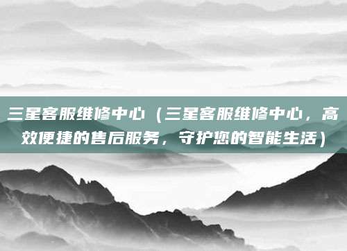三星客服维修中心（三星客服维修中心，高效便捷的售后服务，守护您的智能生活）
