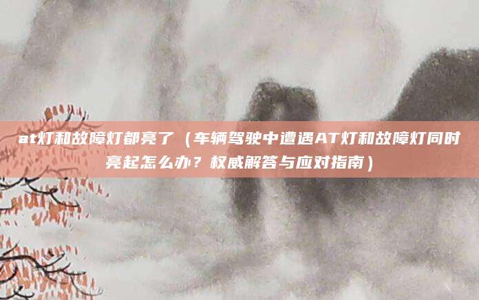 at灯和故障灯都亮了(车辆驾驶中遭遇AT灯和故障灯同时亮起怎么办?权威解答与应对指南)
