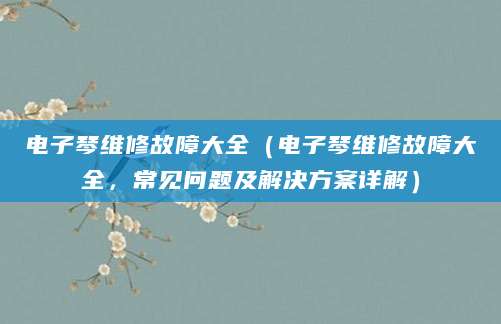 电子琴维修故障大全(电子琴维修故障大全,常见问题及解决方案详解)