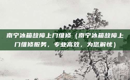 南宁冰箱故障上门维修(南宁冰箱故障上门维修服务,专业高效,为您解忧)