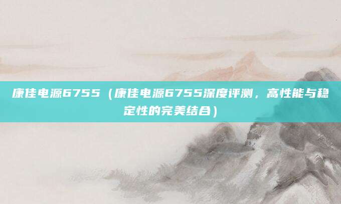 康佳电源6755（康佳电源6755深度评测，高性能与稳定性的完美结合）