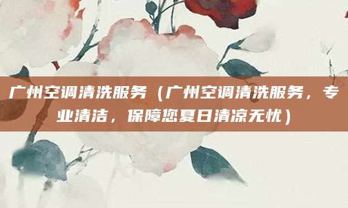 广州空调清洗服务（广州空调清洗服务，专业清洁，保障您夏日清凉无忧）