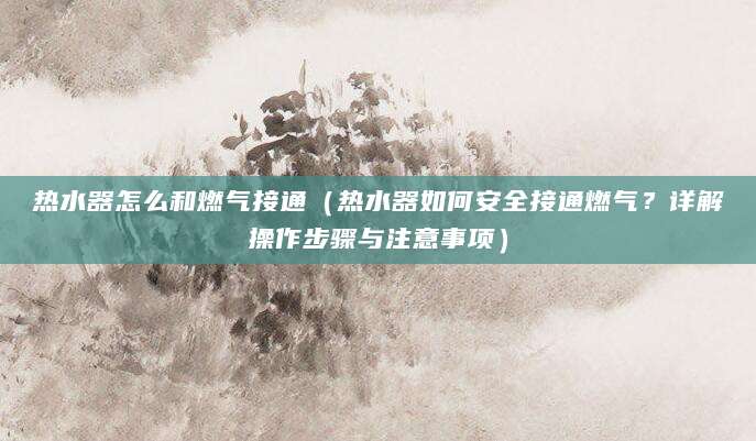 热水器怎么和燃气接通（热水器如何安全接通燃气？详解操作步骤与注意事项）