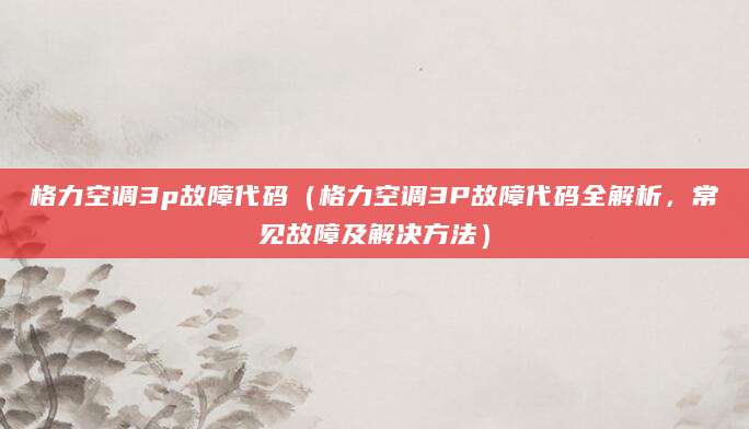 格力空调3p故障代码（格力空调3P故障代码全解析，常见故障及解决方法）