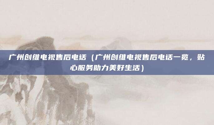 广州创维电视售后电话(广州创维电视售后电话一览,贴心服务助力美好生活)