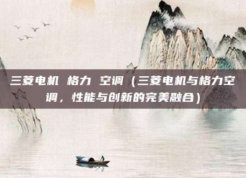 三菱电机 格力 空调(三菱电机与格力空调,性能与创新的完美融合)