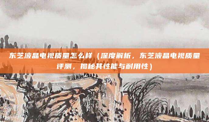 东芝液晶电视质量怎么样（深度解析，东芝液晶电视质量评测，揭秘其性能与耐用性）