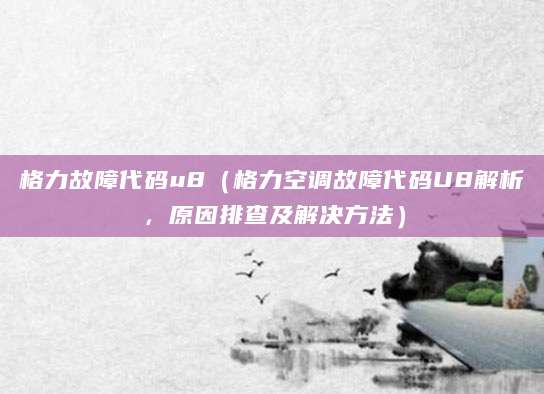 格力故障代码u8（格力空调故障代码U8解析，原因排查及解决方法）